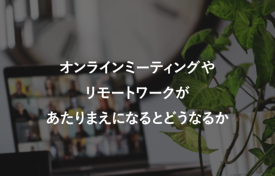 オンラインミーティングやリモートワークがあたりまえになるとどうなるか